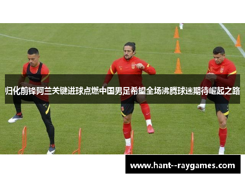 归化前锋阿兰关键进球点燃中国男足希望全场沸腾球迷期待崛起之路 归化前锋阿兰关键进球点燃中国男足希望全场沸腾球迷期待崛起之路