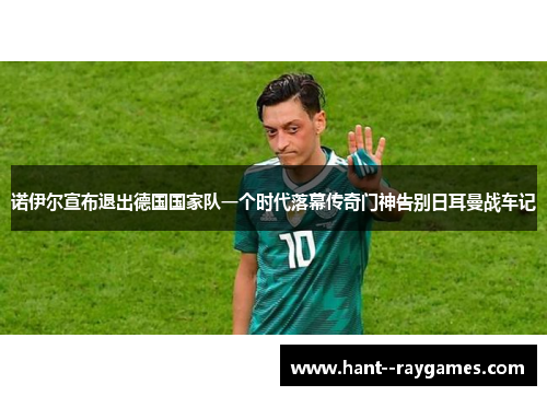 诺伊尔宣布退出德国国家队一个时代落幕传奇门神告别日耳曼战车记 诺伊尔宣布退出德国国家队一个时代落幕传奇门神告别日耳曼战车记